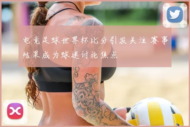 电竞足球世界杯比分引发关注 赛事结果成为球迷讨论焦点