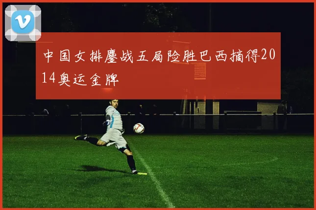 中国女排鏖战五局险胜巴西摘得2014奥运金牌