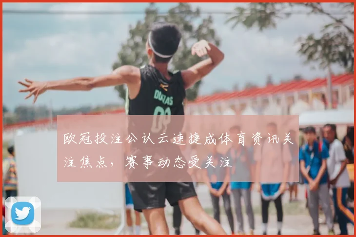 欧冠投注公认云速捷成体育资讯关注焦点，赛事动态受关注