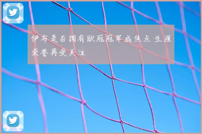 伊布是否拥有欧冠冠军成焦点 生涯荣誉再受关注
