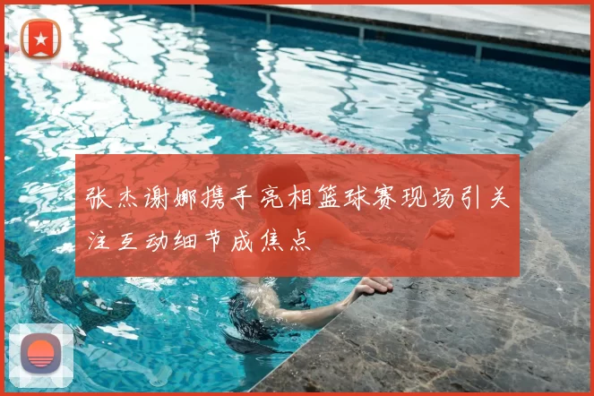 张杰谢娜携手亮相篮球赛现场引关注互动细节成焦点