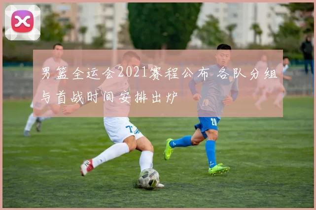 男篮全运会2021赛程公布 各队分组与首战时间安排出炉