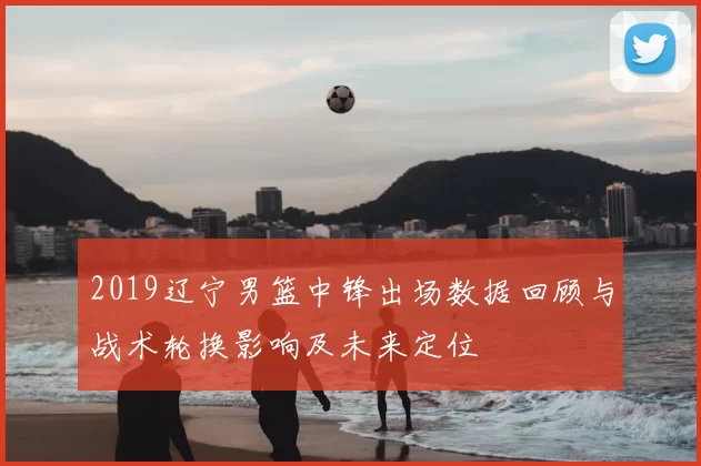 2019辽宁男篮中锋出场数据回顾与战术轮换影响及未来定位