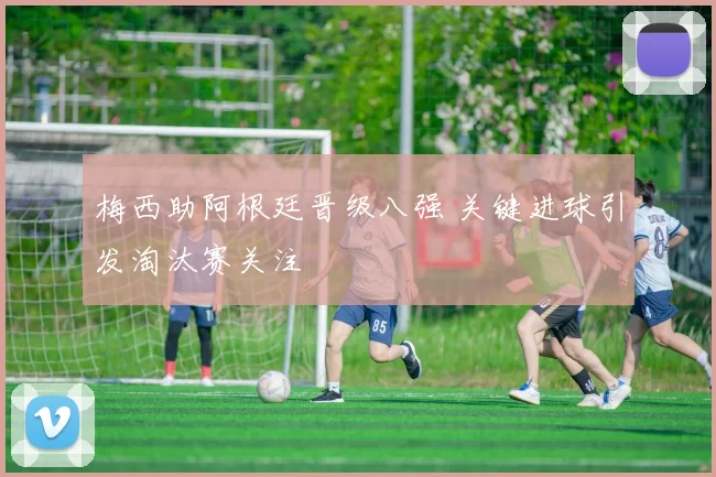 梅西助阿根廷晋级八强 关键进球引发淘汰赛关注
