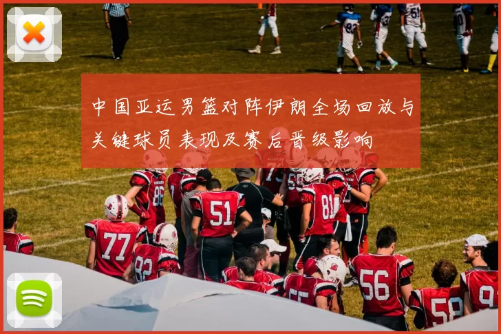 中国亚运男篮对阵伊朗全场回放与关键球员表现及赛后晋级影响