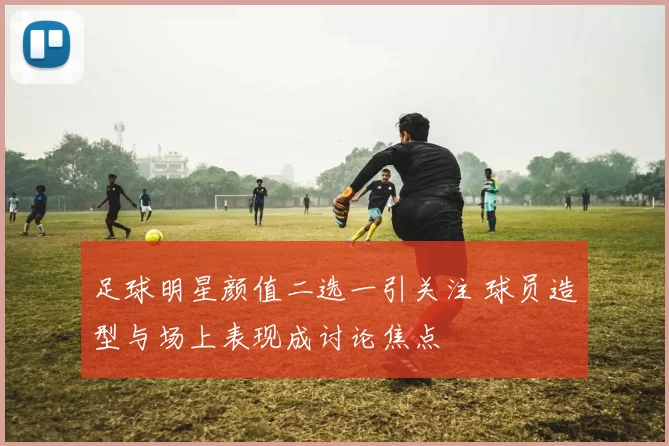 足球明星颜值二选一引关注 球员造型与场上表现成讨论焦点