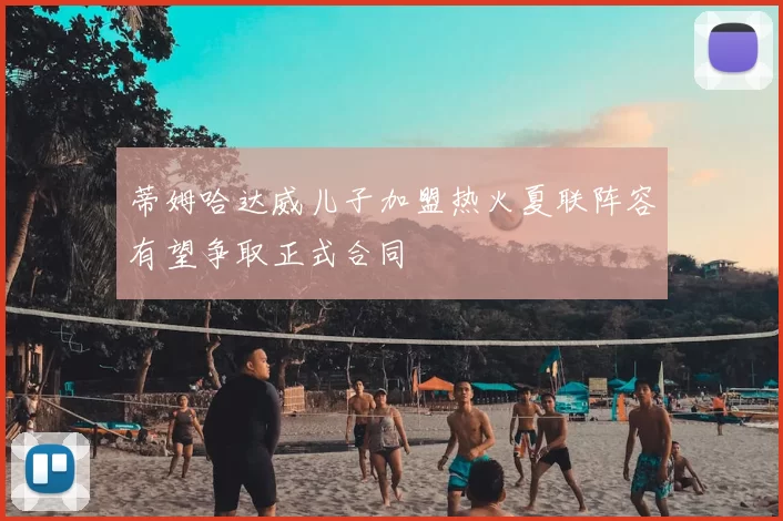 蒂姆哈达威儿子加盟热火夏联阵容有望争取正式合同