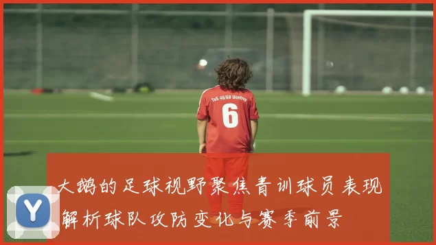 大鹅的足球视野聚焦青训球员表现 解析球队攻防变化与赛季前景