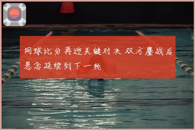 网球比分再迎关键对决 双方鏖战后悬念延续到下一轮