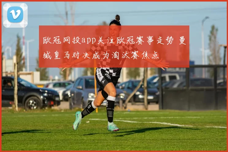 欧冠网投app关注欧冠赛事走势 曼城皇马对决成为淘汰赛焦点