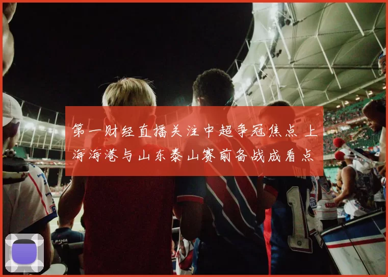 第一财经直播关注中超争冠焦点 上海海港与山东泰山赛前备战成看点