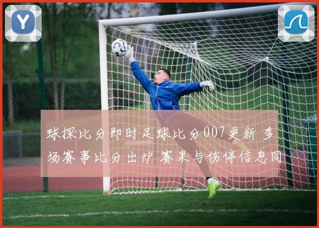 球探比分即时足球比分007更新 多场赛事比分出炉 赛果与伤停信息同步呈现