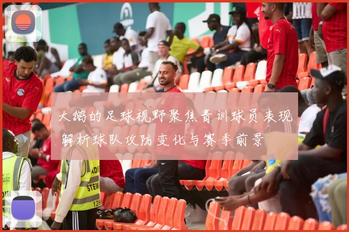 大鹅的足球视野聚焦青训球员表现 解析球队攻防变化与赛季前景