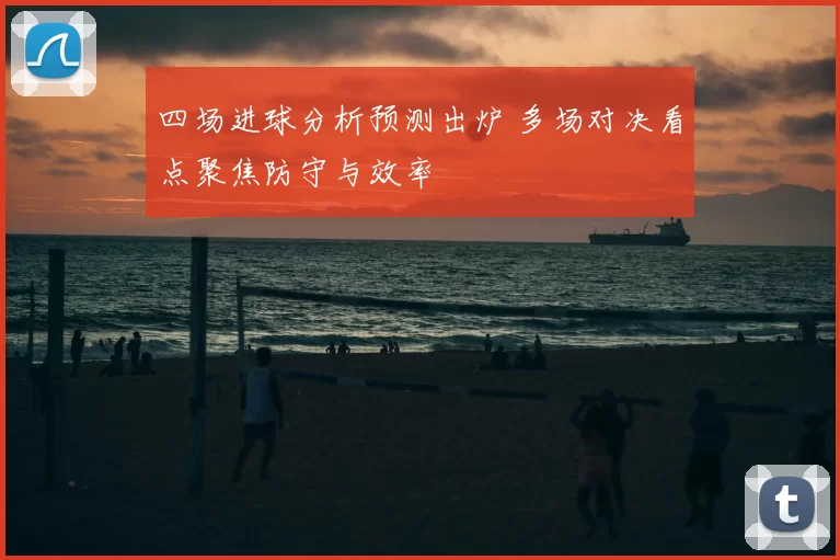 四场进球分析预测出炉 多场对决看点聚焦防守与效率