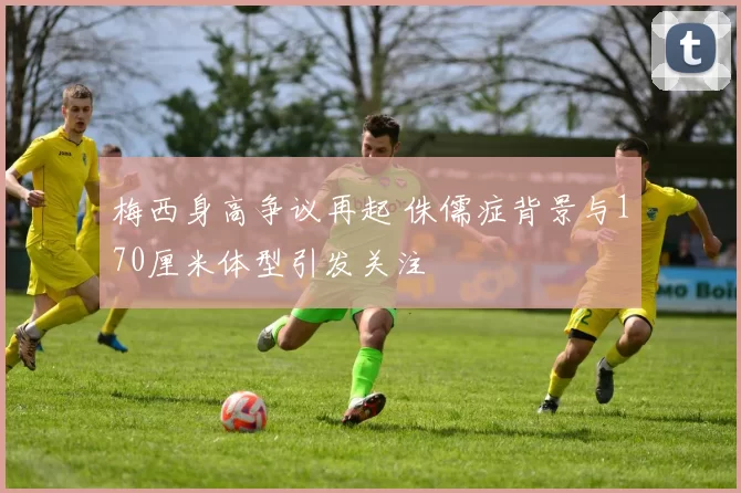 梅西身高争议再起 侏儒症背景与170厘米体型引发关注