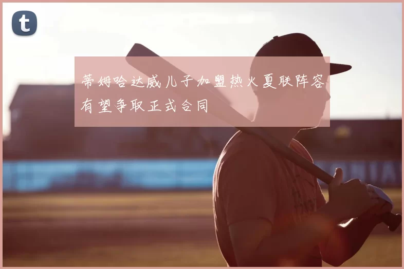 蒂姆哈达威儿子加盟热火夏联阵容有望争取正式合同