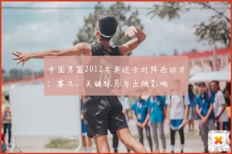 中国男篮2012年奥运会对阵西班牙：赛况、关键球员与出线影响