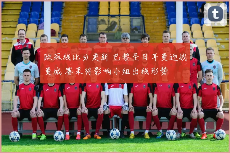 欧冠线比分更新 巴黎圣日耳曼迎战曼城 赛果将影响小组出线形势