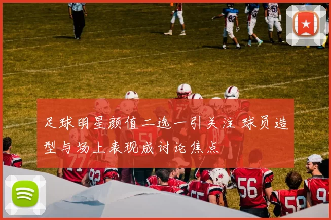 足球明星颜值二选一引关注 球员造型与场上表现成讨论焦点