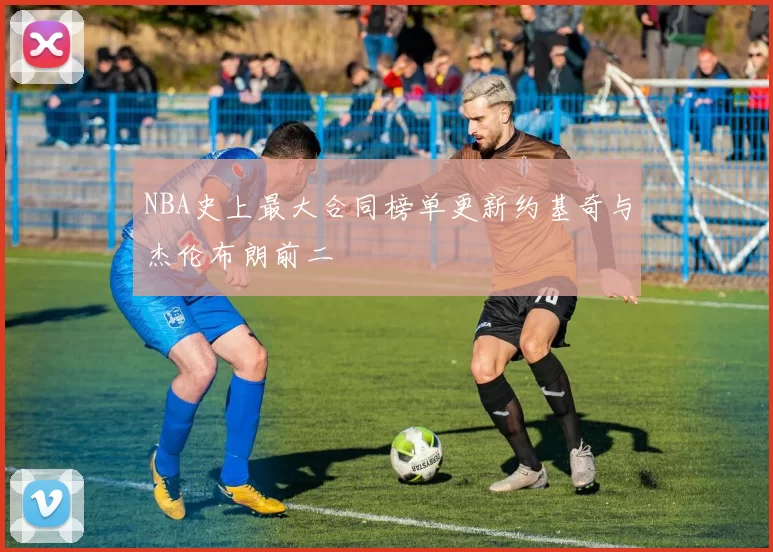 NBA史上最大合同榜单更新约基奇与杰伦布朗前二