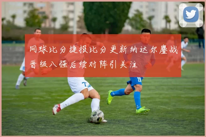 网球比分捷报比分更新纳达尔鏖战晋级八强后续对阵引关注
