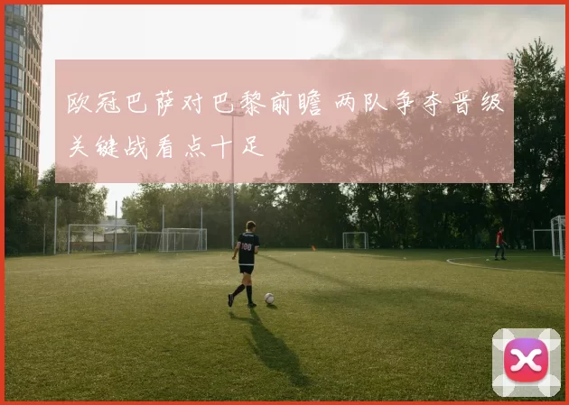 欧冠巴萨对巴黎前瞻 两队争夺晋级关键战看点十足