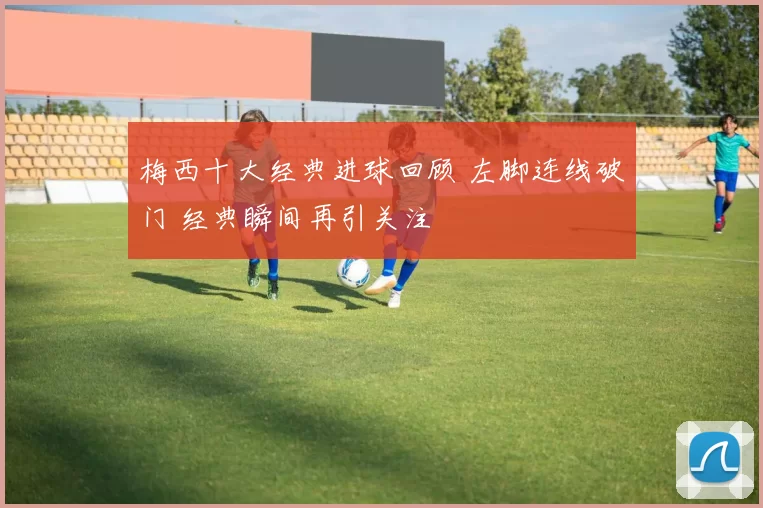 梅西十大经典进球回顾 左脚连线破门 经典瞬间再引关注
