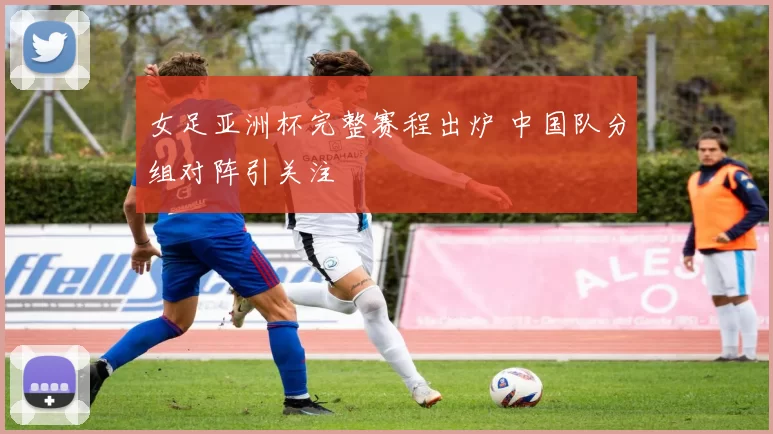 女足亚洲杯完整赛程出炉 中国队分组对阵引关注