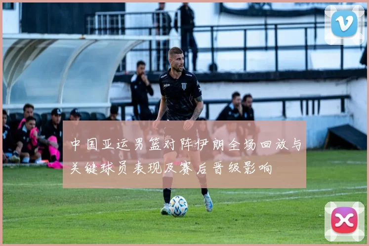 中国亚运男篮对阵伊朗全场回放与关键球员表现及赛后晋级影响