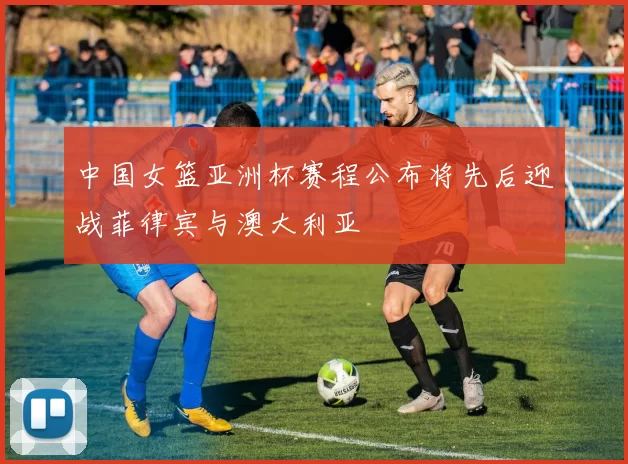 中国女篮亚洲杯赛程公布将先后迎战菲律宾与澳大利亚