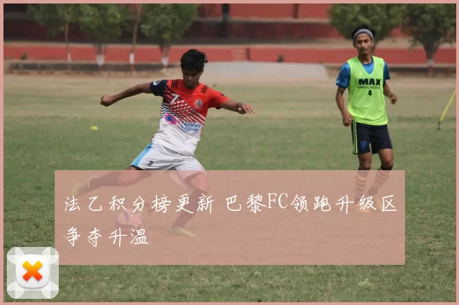 法乙积分榜更新 巴黎FC领跑升级区争夺升温