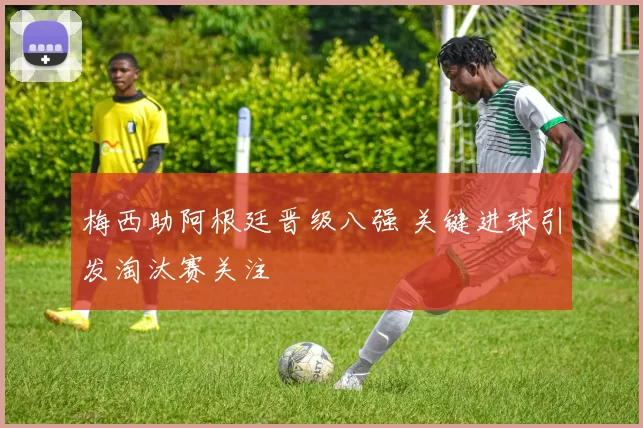 梅西助阿根廷晋级八强 关键进球引发淘汰赛关注