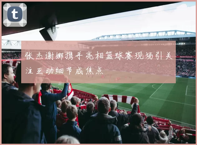 张杰谢娜携手亮相篮球赛现场引关注互动细节成焦点