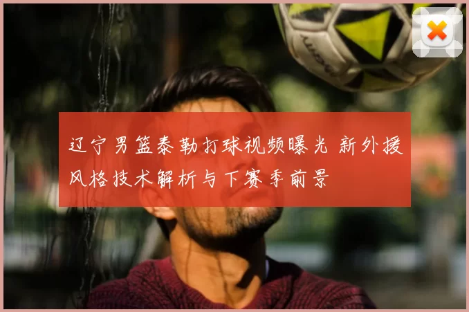 辽宁男篮泰勒打球视频曝光 新外援风格技术解析与下赛季前景
